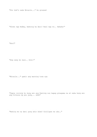"For God's sake Miracle..." he groaned
"Hindi nga Hubby, makinig ka dali! Kasi nga no.. Hahaha!"
"Ano?"
"Ang sexy mo kasi.. Hihi!"
"Miracle..." gamit ang warning tone nya
"Tapos iniisip ko kung ano ang feeling nun kapag ginagawa na at saka kung ano
ang hitsura ng ano yung... uhhh"
"Nakita mo na dati yung akin diba? Sinilipan mo ako.."
 