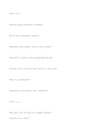 "Tss" -///-
"Hihihi! Oooyy nag-blush si Hubby!"
"Hilig mo ba mang-asar ngayon?"
"Ahahaha! Hindi Hubby, cute ka lang talaga!"
"Miracle" at ayan na ang kanyang Warning Tone
"Titigil na po. Tara na nga," hinila ko ang kamay
"Saan mo ko dadalhin?"
"Sasamahan kita mag-walk out. Hahahaha!"
"Tss." >___>
"Ang kulit din ng trip mo no Hubby? Hahaha!"
"Tigilan mo na sabi!"
 