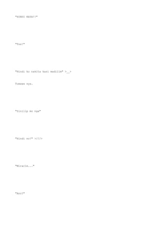 "HINDI KAYA!!"
"Tss!"
"Hindi ko nakita kasi madilim" >__>
Tumawa sya.
"Sinilip mo nga"
"Hindi no!" >///>
"Miracle..."
"Ano?"
 