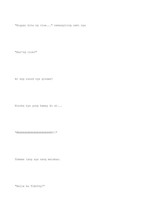 "Bigyan kita ng clue..." nakangiting sabi nya
"Ano'ng clue?"
At ang sunod nya ginawa?
Kinuha nya yung kamay ko at...
"WAAAAAAAAAAAAAAAAAAAHHH!!"
Tumawa lang sya nang malakas.
"Baliw ka Timothy!"
 