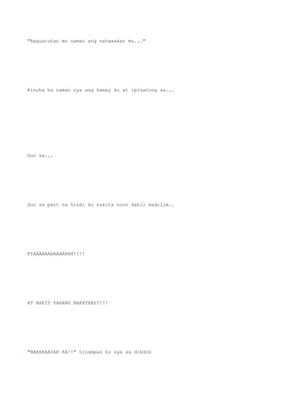 "Nagustuhan mo naman ang nahawakan mo..."
Kinuha ba naman nya ang kamay ko at ipinatong sa...
Dun sa...
Dun sa part na hindi ko nakita noon dahil madilim..
KYAAAAAAAAAAAHHH!!!!
AT BAKIT PARANG NAKATAAS?!!!
"NAKAKAASAR KA!!" hinampas ko sya sa dibdib
 