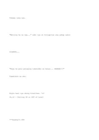 Tumawa lang sya.
"Matulog ka na nga..." sabi nya at hinigpitan ang yakap sakin
SILENCE...
"Kaya ka pala palaging tumatakbo sa banyo... HAHAHA-!!"
Tumahimik na ako.
Bigla kasi nya akong hinalikan. *u*
Ch.12 - Falling IN or OUT of Love?
***Audrey's POV
 