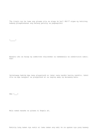 "Sa tingin nyo ba tama ang ginawa nila sa alaga ko ha?! HA?!" sigaw ng katulong
habang pinapatahanan ang batang patuloy sa paghagulhol
-_____-
Nandito ako sa harap ng committee chairwoman na namamahala sa subdivision namin.
Tsk!
Ipinatawag kaming mga nasa playground so lahat nang nandon kanina nandito. Saksi
sila sa mga nangyari sa playground at sa naging away ng dalawang bata.
Aba >___>
Wala naman masama sa ginawa ni Angelo ah.
Nakinig lang naman sya sakin at tama naman ang sabi ko na upakan nya yung kaaway
 