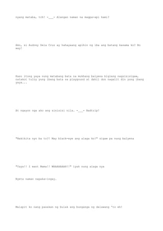 nyang mataba, tch! -___- Alangan naman na magpa-api kami?
Ako, si Audrey Dela Cruz ay hahayaang apihin ng iba ang batang kasama ko? No
way!
Kaso itong yaya nung matabang bata na mukhang balyena biglang nagsisisigaw,
natakot tuloy yung ibang bata sa playgound at dahil don nagalit din yung ibang
yaya...
At ngayon nga ako ang sinisisi nila. -___- Badtrip!
"Nakikita nyo ba to?! May black-eye ang alaga ko!" sigaw pa nung balyena
"Yaya!! I want Mama!! WAAAAAAAH!!" iyak nung alaga nya
Nyeta naman napaka-ingay.
Malapit ko nang pasakan ng bulak ang bunganga ng dalawang 'to eh!
 