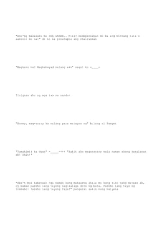 "Ano'ng masasabi mo don uhhmm.. Miss? Dedepensahan mo ba ang bintang nila o
aaminin mo na-" di ko na pinatapos ang chairwoman
"Magkano ba? Magbabayad nalang ako" sagot ko -____-
Tinignan ako ng mga tao na nandon.
"Honey, mag-sorry ka nalang para matapos na" bulong ni Panget
"Tumahimik ka dyan" -_____-+++ "Bakit ako magsosorry wala naman akong kasalanan
ah! Shit!"
"Aba't mga kabataan nga naman kung makaasta akala mo kung sino nang mataas ah,
oy babae pareho lang tayong nag-aalaga dito ng bata. Pareho lang tayo ng
trabaho! Pareho lang tayong Yaya!" pangaral sakin nung balyena
 