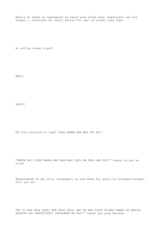 Nakita ko naman na sumangayon sa kanya yung ibang yaya. Napatingin ako kay
Panget... binatukan ko. Pano? Nakiki-'Oo nga' sa sinabi nung Yaya.
At ano'ng sinabi niya?!
AKO?!
YAYA?!
EH *too censored to type* PALA NAMAN ANG MGA ITO EH!!
"PWEDE BA?! SINO NAMAN ANG NAG-SABI SAYO NA YAYA AKO HA?!" tumayo na ako sa
silya
Makakasapak na ako dito, nangangati na ang kamay ko, gusto na talagang manapak.
Shit yan ah!
"AY OO NGA PALA HINDI NGA PALA YAYA! ANO GA ANG GUSTO NILANG TAWAG SA KANILA
NGAYON? AH! BABYSITTER! INGLESERA KA DAY!" tumayo din yung balyena
 