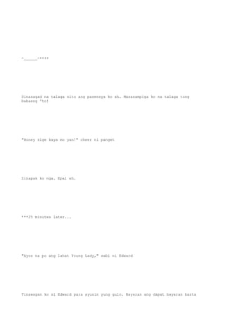 -______-++++
Sinasagad na talaga nito ang pasensya ko ah. Masasampiga ko na talaga tong
babaeng 'to!
"Honey sige kaya mo yan!" cheer ni panget
Sinapak ko nga. Epal eh.
***25 minutes later...
"Ayos na po ang lahat Young Lady," sabi ni Edward
Tinawagan ko si Edward para ayusin yung gulo. Bayaran ang dapat bayaran basta
 