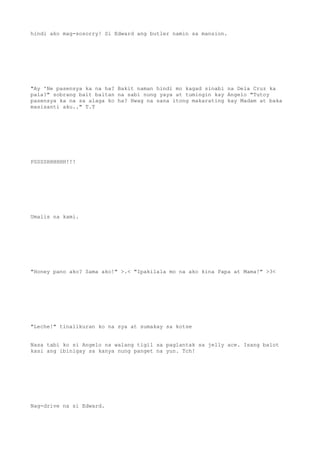 hindi ako mag-sosorry! Si Edward ang butler namin sa mansion.
"Ay 'Ne pasensya ka na ha? Bakit naman hindi mo kagad sinabi na Dela Cruz ka
pala?" sobrang bait baitan na sabi nung yaya at tumingin kay Angelo "Tutoy
pasensya ka na sa alaga ko ha? Hwag na sana itong makarating kay Madam at baka
masisanti aku.." T.T
PSSSSHHHHHH!!!
Umalis na kami.
"Honey pano ako? Sama ako!" >.< "Ipakilala mo na ako kina Papa at Mama!" >3<
"Leche!" tinalikuran ko na sya at sumakay sa kotse
Nasa tabi ko si Angelo na walang tigil sa paglantak sa jelly ace. Isang balot
kasi ang ibinigay sa kanya nung panget na yun. Tch!
Nag-drive na si Edward.
 