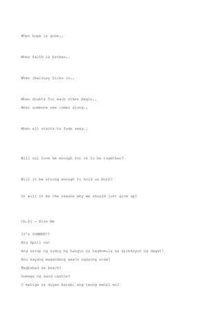 When hope is gone..
When faith is broken..
When jealousy kicks in..
When doubts for each other begin..
When someone new comes along..
When all starts to fade away..
Will our love be enough for us to be together?
Will it be strong enough to hold us both?
Or will it be the reason why we should just give up?
Ch.01 - Kiss Me
It's SUMMER!!
Mid April na!
Ang sarap ng simoy ng hangin na nagmumula sa direksyon ng dagat!
Ano kayang magandang gawin ngayong araw?
Magbabad sa beach?
Gumawa ng sand castle?
O mahiga sa duyan katabi ang taong mahal mo?
 