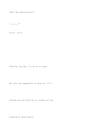"Opo! Opo! Masusunod po!"
^________^v
Ch.03 - Pills
"Timothy, say Ahh..." utos ko sa kanya
Ako kasi ang nagpapakain sa kanya eh. >///<
Ibinuka nya ang bibig nya at sinubuan ko sya.
Pinanood ko syang kumain.
 