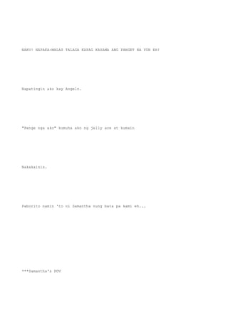 NAKU! NAPAKA-MALAS TALAGA KAPAG KASAMA ANG PANGET NA YUN EH!
Napatingin ako kay Angelo.
"Penge nga ako" kumuha ako ng jelly ace at kumain
Nakakainis.
Paborito namin 'to ni Samantha nung bata pa kami eh...
***Samantha's POV
 