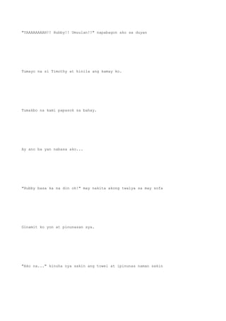 "YAAAAAAAAH!! Hubby!! Umuulan!!" napabagon ako sa duyan
Tumayo na si Timothy at hinila ang kamay ko.
Tumakbo na kami papasok sa bahay.
Ay ano ba yan nabasa ako...
"Hubby basa ka na din oh!" may nakita akong twalya sa may sofa
Ginamit ko yon at pinunasan sya.
"Ako na..." kinuha nya sakin ang towel at ipinunas naman sakin
 