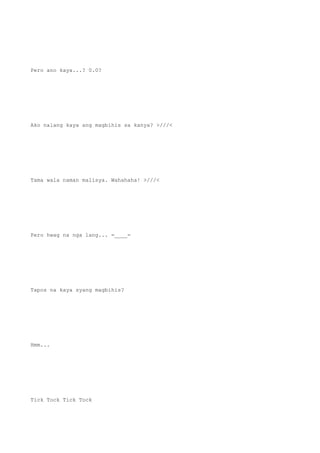 Pero ano kaya...? 0.0?
Ako nalang kaya ang magbihis sa kanya? >///<
Tama wala naman malisya. Wahahaha! >///<
Pero hwag na nga lang... =____=
Tapos na kaya syang magbihis?
Hmm...
Tick Tock Tick Tock
 