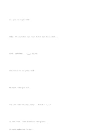 Silipin ko kaya? @0@*
TAMA! Bulag naman sya kaya hindi nya malalaman...
ESTE! ANO-UHH... >___< BASTA!
Hinawakan ko na yung knob.
Maingat kong pinihit..
Tiniyak kong walang ingay... Hihihi! >///<
At unti-unti kong binuksan ang pinto...
At nang mabuksan ko na...
 