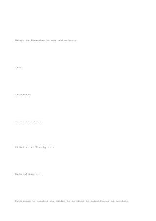 Malayo sa inaasahan ko ang nakita ko...
....
..........
.................
Si Ami at si Timothy.....
Naghahalikan....
Pakiramdam ko sasabog ang dibdib ko sa hindi ko maipaliwanag na dahilan.
 