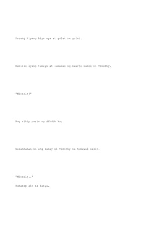 Parang hiyang hiya sya at gulat na gulat.
Mabilis syang tumayo at lumabas ng kwarto namin ni Timothy.
"Miracle?"
Ang sikip parin ng dibdib ko.
Naramdaman ko ang kamay ni Timothy na humawak sakin.
"Miracle.."
Humarap ako sa kanya.
 