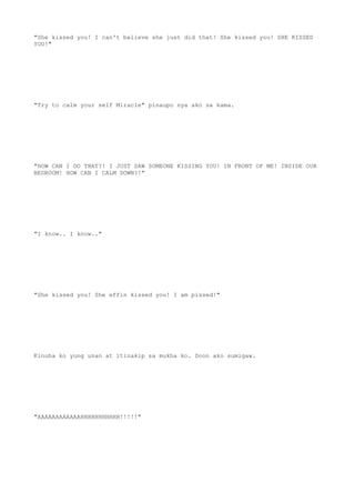 "She kissed you! I can't believe she just did that! She kissed you! SHE KISSED
YOU!"
"Try to calm your self Miracle" pinaupo nya ako sa kama.
"HOW CAN I DO THAT?! I JUST SAW SOMEONE KISSING YOU! IN FRONT OF ME! INSIDE OUR
BEDROOM! HOW CAN I CALM DOWN?!"
"I know.. I know.."
"She kissed you! She effin kissed you! I am pissed!"
Kinuha ko yung unan at itinakip sa mukha ko. Doon ako sumigaw.
"AAAAAAAAAAAAHHHHHHHHHHH!!!!!"
 