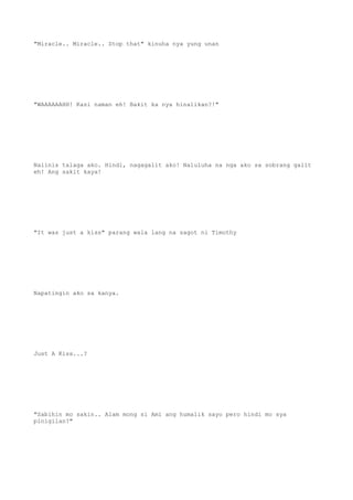 "Miracle.. Miracle.. Stop that" kinuha nya yung unan
"WAAAAAAHH! Kasi naman eh! Bakit ka nya hinalikan?!"
Naiinis talaga ako. Hindi, nagagalit ako! Naluluha na nga ako sa sobrang galit
eh! Ang sakit kaya!
"It was just a kiss" parang wala lang na sagot ni Timothy
Napatingin ako sa kanya.
Just A Kiss...?
"Sabihin mo sakin.. Alam mong si Ami ang humalik sayo pero hindi mo sya
pinigilan?"
 