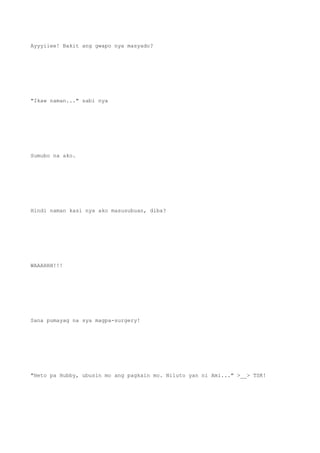 Ayyyiiee! Bakit ang gwapo nya masyado?
"Ikaw naman..." sabi nya
Sumubo na ako.
Hindi naman kasi nya ako masusubuan, diba?
WAAAHHH!!!
Sana pumayag na sya magpa-surgery!
"Heto pa Hubby, ubusin mo ang pagkain mo. Niluto yan ni Ami..." >__> TSK!
 