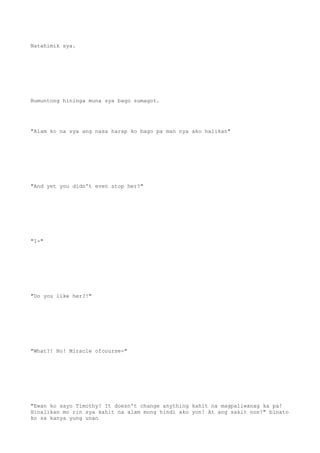Natahimik sya.
Bumuntong hininga muna sya bago sumagot.
"Alam ko na sya ang nasa harap ko bago pa man nya ako halikan"
"And yet you didn't even stop her?"
"I-"
"Do you like her?!"
"What?! No! Miracle ofcourse-"
"Ewan ko sayo Timothy! It doesn't change anything kahit na magpaliwanag ka pa!
Hinalikan mo rin sya kahit na alam mong hindi ako yon! At ang sakit non!" binato
ko sa kanya yung unan
 