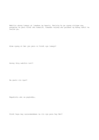 Mabilis akong tumayo at lumabas ng kwarto. Narinig ko pa syang sinigaw ang
pangalan ko pero hindi ako bumalik. Tumakbo nalang ako palabas ng bahay kahit na
naulan pa.
Alam nyang si Ami yon pero ni hindi sya lumayo!
Anong ibig sabihin non?!
Na gusto rin nya?!
Napahinto ako sa pagtakbo.
Hindi kaya may nararamadaman na rin sya para kay Ami?
 