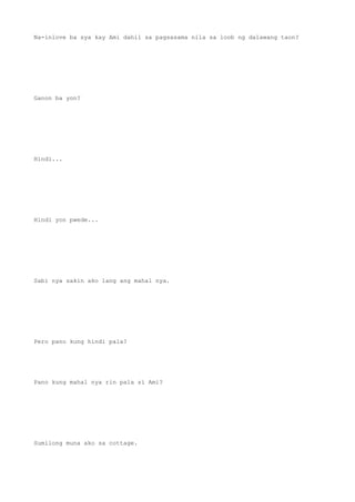 Na-inlove ba sya kay Ami dahil sa pagsasama nila sa loob ng dalawang taon?
Ganon ba yon?
Hindi...
Hindi yon pwede...
Sabi nya sakin ako lang ang mahal nya.
Pero pano kung hindi pala?
Pano kung mahal nya rin pala si Ami?
Sumilong muna ako sa cottage.
 