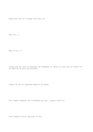 Umupo muna ako at niyakap ang binti ko.
Pano na...?
Kaya ko ba...?
Ilang oras din ako na naka-upo don hanggang sa tumila na ang ulan at nakita ko
na madilim na pala ang paligid.
Tumayo na ako at naglakad pabalik sa bahay.
Dati kapag nawawala ako hinahanap nya ako...ngayon hindi na.
Para namang kinurot ang puso ko don.
 