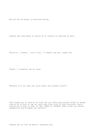 Naiinis ako sa kanya, sa kanilang dalawa.
Pumasok ako nang bahay at nakita ko si Timothy na naka-upo sa sala.
"Miracle... Please... Let's talk..." lumapit sya pero lumayo ako
"Ayoko..." pumanhik ako sa itaas
"Miracle it's not what you think okay? Just please listen-"
"She kissed you at alam mo na hindi ako yon! Wala kang ginawa! Hindi ka umiwas
alam mo ba iniisip ko nga eh, pano kaya kung hindi ko kayo naistorbo siguro
nakarating na kayo sa kama no! Well SORRY sa ISTORBO! Bakit hindi nyo nalang
ipagpatuloy ang ginagawa nyo kanina?!"
Pumasok ako sa loob ng kwarto, nakasunod sya.
 