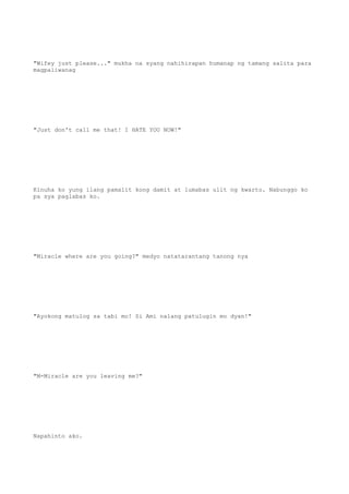 "Wifey just please..." mukha na syang nahihirapan humanap ng tamang salita para
magpaliwanag
"Just don't call me that! I HATE YOU NOW!"
Kinuha ko yung ilang pamalit kong damit at lumabas ulit ng kwarto. Nabunggo ko
pa sya paglabas ko.
"Miracle where are you going?" medyo natatarantang tanong nya
"Ayokong matulog sa tabi mo! Si Ami nalang patulugin mo dyan!"
"M-Miracle are you leaving me?"
Napahinto ako.
 