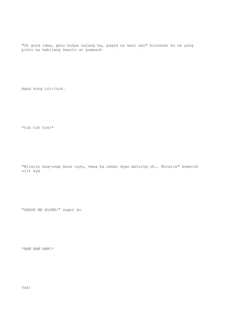 "Oh good idea, pero bukas nalang ha, pagod na kasi ako" binuksan ko na yung
pinto sa kabilang kwarto at pumasok
Agad kong ini-lock.
*tok tok tok!*
"Miracle mag-usap muna tayo, hwag ka naman dyan matulog oh.. Miracle" kumatok
ulit sya
"LEAVE ME ALONE!" sagot ko
*BAM BAM BAM!*
Tsk!
 