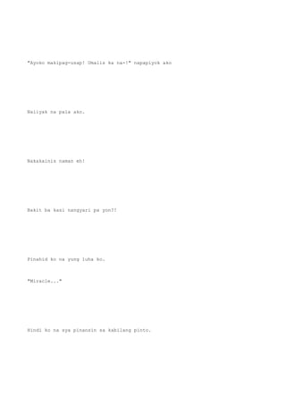 "Ayoko makipag-usap! Umalis ka na-!" napapiyok ako
Naiiyak na pala ako.
Nakakainis naman eh!
Bakit ba kasi nangyari pa yon?!
Pinahid ko na yung luha ko.
"Miracle..."
Hindi ko na sya pinansin sa kabilang pinto.
 