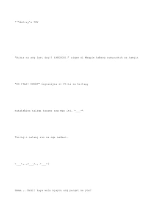 ***Audrey's POV
"Bukas na ang last day!! YAHOOOO!!" sigaw ni Maggie habang sumusuntok sa hangin
"OH YEAH! UHUH!" nagsasayaw si China sa hallway
Nakakahiya talaga kasama ang mga ito. -___-"
Tumingin nalang ako sa mga nadaan.
<___<...>___>...-___-?
Hmmm... Bakit kaya wala ngayon ang panget na yon?
 
