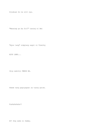 Sinubuan ko na ulit sya.
"Masarap po ba Sir?" tanong ni Ami
"Ayos lang" simpleng sagot ni Timothy
AYOS LANG...
Ibig sabihin PWEDE NA.
Pwede nang pagtyagaan sa taong gutom.
Puahahahaha!!
AY! Ang sama ni Sammy.
 