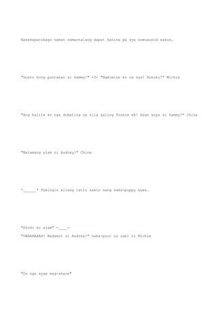 Nakakapanibago naman samantalang dapat kanina pa sya sumusunod sakin.
"Gusto kong puntahan si Sammy!" >3< "Namimiss ko na sya! Huhuhu!" Michie
"Ang balita ko nga dumating na sila galing france eh! Asan kaya si Sammy?" China
"Malamang alam ni Audrey!" China
*______* Tumingin silang tatlo sakin nang naka-puppy eyes.
"Hindi ko alam" -____-
"UWAAAAAAH! Madamot si Audrey!" naka-pout na sabi ni Michie
"Oo nga ayaw mag-share"
 