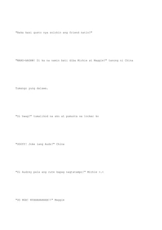 "Baka kasi gusto nya solohin ang friend natin?"
"MANG-AAGAW! Di ka na namin bati diba Michie at Maggie?" tanong ni China
Tumango yung dalawa.
"Di hwag!" tumalikod na ako at pumunta sa locker ko
"OOOYY! Joke lang Audz!" China
"Si Audrey pala ang cute kapag nagtatampo!" Michie >.<
"OO NGA! NYAHAHAHAHA!!" Maggie
 