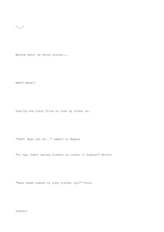 <___<
Walang kahit na anong unusual...
BAKIT WALA?!
Sumilip ang Crazy Trios sa loob ng locker ko.
"OOOY! Bago yan ah..." sambit ni Maggie
"Oo nga, bakit walang flowers sa locker ni Audrey?" Michie
"Baka naman sumuko na yung stalker nya?" China
Sumuko?
 