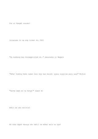 Yun si Panget susuko?
Isinarado ko na ang locker ko. TSS!
"Uy mukhang may dissappointed oh.." panunukso ni Maggie
"Hehe! Audrey baka naman kasi may mas malaki syang surprise para sayo" Michie
"Leche ewan ko sa kanya!" sagot ko
Bakit ba ako naiinis?
Eh diba dapat masaya ako dahil sa wakas wala na sya?
 