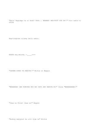 "Hala! Nagtampo na si Audz! Ohhh... WAAAAH! NAG-POUT SYA OH!!" turo sakin ni
China
Nag-tinginan silang tatlo sakin.
NYETA ang weirdo. -_____-+++
"SAYANG HINDI KO NAKITA!!" Michie at Maggie
"WAHAHAHA! ANG KUKUPAD NYO EH! BUTI AKO NAKITA KO!" China "WAHAHAHAHA!!"
"Ikaw na China! Ikaw na!" Maggie
"Audrey mag-pout ka ulit sige na" Michie
 