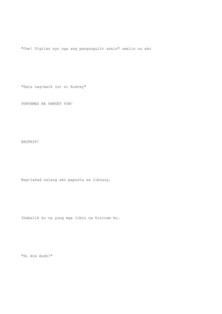 "Che! Tigilan nyo nga ang pangungulit sakin" umalis na ako
"Hala nag-walk out si Audrey"
PUNYEMAS NA PANGET YON!
BADTRIP!
Nag-lakad nalang ako papunta sa library.
Ibabalik ko na yung mga libro na hiniram ko.
"Hi Ate Audz!"
 