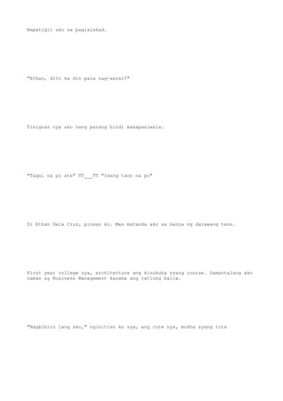 Napatigil ako sa paglalakad.
"Ethan, dito ka din pala nag-aaral?"
Tinignan nya ako nang parang hindi makapaniwala.
"Tagal na po ate" TT___TT "Isang taon na po"
Si Ethan Dela Cruz, pinsan ko. Mas matanda ako sa kanya ng dalawang taon.
First year college sya, architecture ang kinukuha nyang course. Samantalang ako
naman ay Business Management kasama ang tatlong baliw.
"Nagbibiro lang ako," nginitian ko sya, ang cute nya, mukha syang tuta
 
