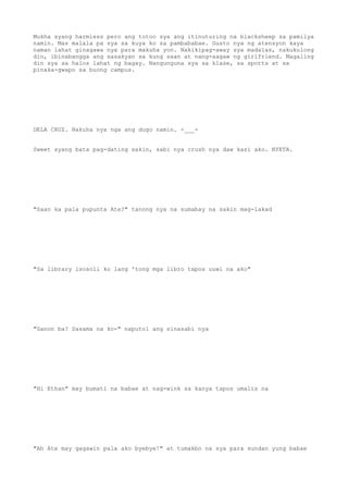 Mukha syang harmless pero ang totoo sya ang itinuturing na blacksheep sa pamilya
namin. Mas malala pa sya sa kuya ko sa pambababae. Gusto nya ng atensyon kaya
naman lahat ginagawa nya para makuha yon. Nakikipag-away sya madalas, nakukulong
din, ibinabangga ang sasakyan sa kung saan at nang-aagaw ng girlfriend. Magaling
din sya sa halos lahat ng bagay. Nangunguna sya sa klase, sa sports at sa
pinaka-gwapo sa buong campus.
DELA CRUZ. Nakuha nya nga ang dugo namin. -___-
Sweet syang bata pag-dating sakin, sabi nya crush nya daw kasi ako. NYETA.
"Saan ka pala pupunta Ate?" tanong nya na sumabay na sakin mag-lakad
"Sa library isosoli ko lang 'tong mga libro tapos uuwi na ako"
"Ganon ba? Sasama na ko-" naputol ang sinasabi nya
"Hi Ethan" may bumati na babae at nag-wink sa kanya tapos umalis na
"Ah Ate may gagawin pala ako byebye!" at tumakbo na sya para sundan yung babae
 