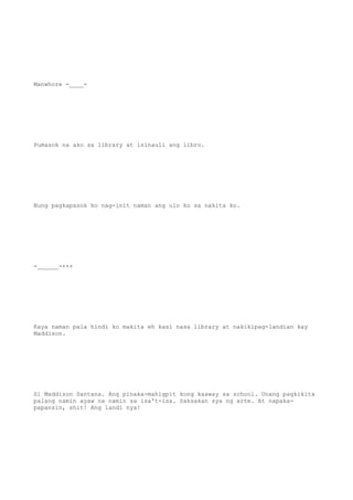 Manwhore -____-
Pumasok na ako sa library at isinauli ang libro.
Nung pagkapasok ko nag-init naman ang ulo ko sa nakita ko.
-______-+++
Kaya naman pala hindi ko makita eh kasi nasa library at nakikipag-landian kay
Maddison.
Si Maddison Santana. Ang pinaka-mahigpit kong kaaway sa school. Unang pagkikita
palang namin ayaw na namin sa isa't-isa. Saksakan sya ng arte. At napaka-
papansin, shit! Ang landi nya!
 