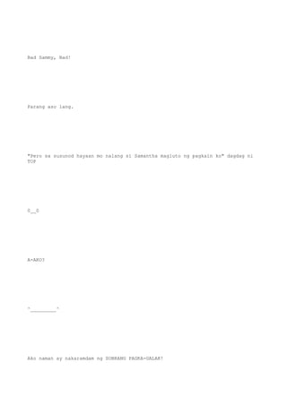 Bad Sammy, Bad!
Parang aso lang.
"Pero sa susunod hayaan mo nalang si Samantha magluto ng pagkain ko" dagdag ni
TOP
0__0
A-AKO?
^_________^
Ako naman ay nakaramdam ng SOBRANG PAGKA-GALAK!
 