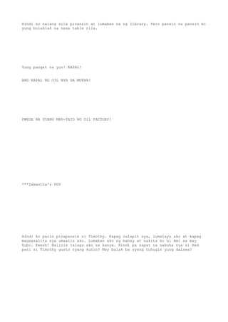 Hindi ko nalang sila pinansin at lumabas na ng library. Pero pansin na pansin ko
yung bulaklak na nasa table nila.
Yung panget na yon! KAPAL!
ANG KAPAL NG OIL NYA SA MUKHA!
PWEDE NA SYANG MAG-TAYO NG OIL FACTORY!
***Samantha's POV
Hindi ko parin pinapansin si Timothy. Kapag lalapit sya, lumalayo ako at kapag
magsasalita sya umaalis ako. Lumabas ako ng bahay at nakita ko si Ami sa may
kubo. Eeesh! Naiinis talaga ako sa kanya. Hindi pa sapat na nakuha nya si Red
pati si Timothy gusto nyang kunin? May balak ba syang tuhugin yung dalawa?
 
