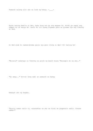 Pumasok nalang ulit ako sa loob ng bahay. =____=
Ayoko kasing makita si Ami, baka kung ano pa ang magawa ko. Hindi pa sapat ang
sampal ko sa kanya eh. Gusto ko rin syang sigawan para sa ginawa nya kay Timothy
at Red.
Si Red alam ko namomroblema parin sya pero itong si Ami? Ch! Galing ha!
"Miracle" nakatayo si Timothy sa porch ng beach house "Kausapin mo na ako.."
"Go away..." bitter kong sabi at pumasok sa bahay
Umakyat ako ng hagdan.
"Ayusin naman natin to, nasasaktan na ako sa hindi mo pagpansin sakin. Please
naman-"
 