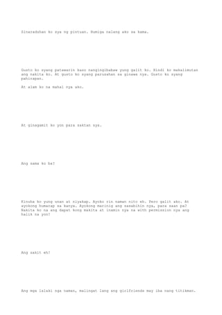 Sinaraduhan ko sya ng pintuan. Humiga nalang ako sa kama.
Gusto ko syang patawarin kaso nangingibabaw yung galit ko. Hindi ko makalimutan
ang nakita ko. At gusto ko syang parusahan sa ginawa nya. Gusto ko syang
pahirapan.
At alam ko na mahal nya ako.
At ginagamit ko yon para saktan sya.
Ang sama ko ba?
Kinuha ko yung unan at niyakap. Ayoko rin naman nito eh. Pero galit ako. At
ayokong humarap sa kanya. Ayokong marinig ang sasabihin nya, para saan pa?
Nakita ko na ang dapat kong makita at inamin nya na with permission nya ang
halik na yon!
Ang sakit eh!
Ang mga lalaki nga naman, malingat lang ang girlfriends may iba nang titikman.
 