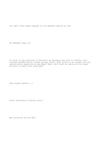 Ano kami? Ulam? Kapag nagsawa na sila pwedeng tumikim ng iba?
Eh LECHUGAS naman oh!
Ni hindi ko nga pinatulan si Red kahit na dalawang taon wala si Timothy. Pero
lechugas barabas hestas talaga ang mga lalaki. Nasa nature na ba talaga nila ang
maging mahina pagdating sa mga babae? Bakit ako? Hindi ba naging willing naman
ako para sa kanya nung isang gabi?
Ibig kayang sabihin...?
Hindi attracted si Timothy sakin?
Mas attracted sya kay Ami?
 