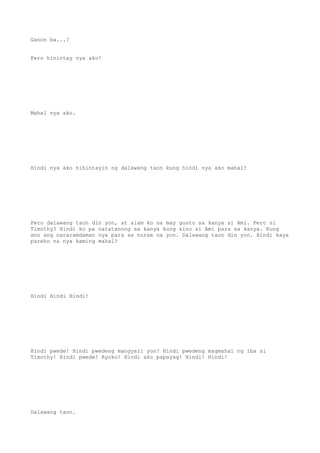 Ganon ba...?
Pero hinintay nya ako!
Mahal nya ako.
Hindi nya ako hihintayin ng dalawang taon kung hindi nya ako mahal!
Pero dalawang taon din yon, at alam ko na may gusto sa kanya si Ami. Pero si
Timothy? Hindi ko pa natatanong sa kanya kung sino si Ami para sa kanya. Kung
ano ang nararamdaman nya para sa nurse na yon. Dalawang taon din yon. Hindi kaya
pareho na nya kaming mahal?
Hindi Hindi Hindi!
Hindi pwede! Hindi pwedeng mangyari yon! Hindi pwedeng magmahal ng iba si
Timothy! Hindi pwede! Ayoko! Hindi ako papayag! Hindi! Hindi!
Dalawang taon.
 