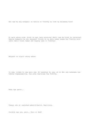 Ano nga ba ang nangyari sa kanila ni Timothy sa loob ng dalawang taon?
Ni wala akong alam. Hindi ko man lang natanong! Bakit nga ba hindi ko natanong?
Naging kampante ba ako masyado? Inisip ko na wala naman aagaw kay Timothy mula
sakin dahil hindi naman ako kayang iwan ni Timothy?
Masyado na siguro akong umasa.
Oo nga, iniwan ko nga pala sya. At nasaktan ko sya, at si Ami ang nakasama nya
habang nagpapagaling. Sya yung nag-alaga kay Timothy.
Baka nga ganon..
Tumayo ako at naglakad pabalik-balik. Nag-iisip.
Posible nga yon, pero.. Pero si Red?
 