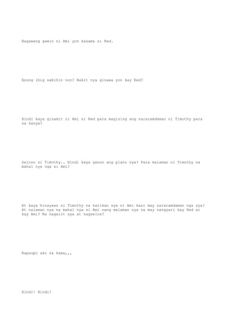 Nagawang gawin ni Ami yon kasama si Red.
Anong ibig sabihin non? Bakit nya ginawa yon kay Red?
Hindi kaya ginamit ni Ami si Red para magising ang nararamdaman ni Timothy para
sa kanya?
Seloso si Timothy.. Hindi kaya ganon ang plano nya? Para malaman ni Timothy na
mahal nya nga si Ami?
At kaya hinayaan ni Timothy na halikan sya ni Ami kasi may nararamdaman nga sya?
At nalaman nya na mahal nya si Ami nang malaman nya na may nangyari kay Red at
kay Ami? Na nagalit sya at nagselos?
Napaupo ako sa kama,,,
Hindi! Hindi!
 